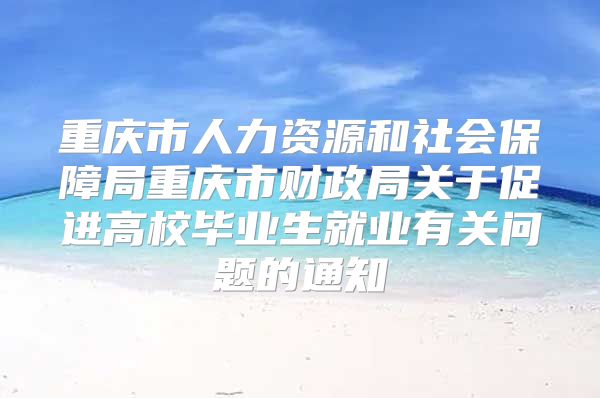 重慶市人力資源和社會保障局重慶市財政局關(guān)于促進高校畢業(yè)生就業(yè)有關(guān)問題的通知