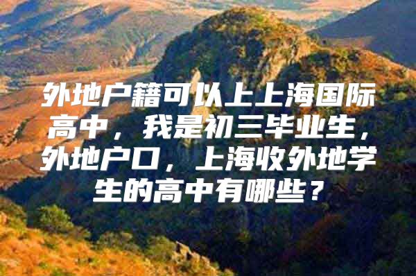 外地戶籍可以上上海國際高中，我是初三畢業(yè)生，外地戶口，上海收外地學(xué)生的高中有哪些？