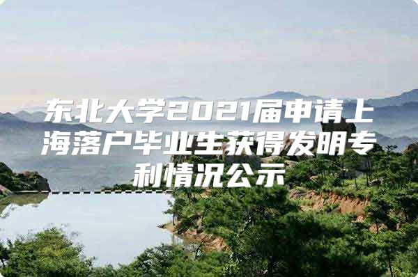 東北大學(xué)2021屆申請(qǐng)上海落戶畢業(yè)生獲得發(fā)明專利情況公示