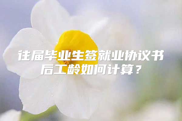 往屆畢業(yè)生簽就業(yè)協(xié)議書后工齡如何計(jì)算？